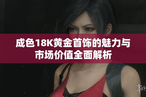 成色18K黄金首饰的魅力与市场价值全面解析