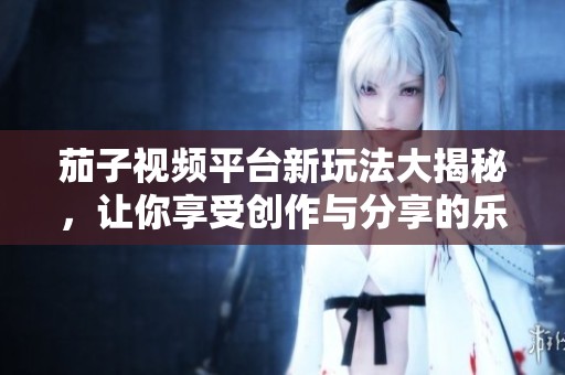 茄子视频平台新玩法大揭秘，让你享受创作与分享的乐趣
