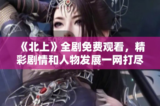 《北上》全剧免费观看，精彩剧情和人物发展一网打尽！