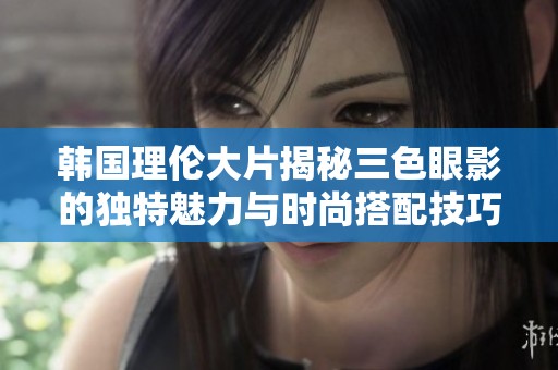 韩国理伦大片揭秘三色眼影的独特魅力与时尚搭配技巧