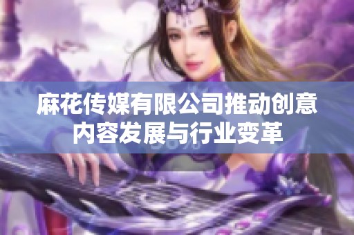 麻花传媒有限公司推动创意内容发展与行业变革