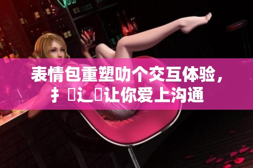 表情包重塑叻个交互体验，扌喿辶畐让你爱上沟通