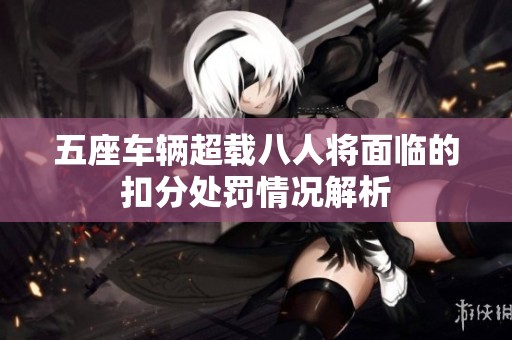 五座车辆超载八人将面临的扣分处罚情况解析