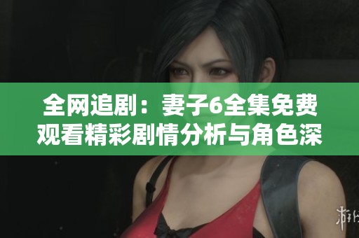 全网追剧：妻子6全集免费观看精彩剧情分析与角色深度解析