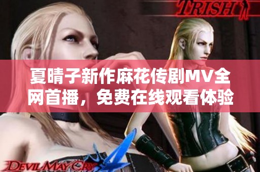 夏晴子新作麻花传剧MV全网首播，免费在线观看体验惊喜剧情