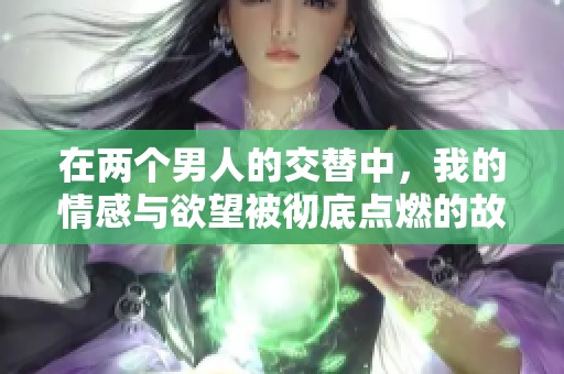 在两个男人的交替中，我的情感与欲望被彻底点燃的故事