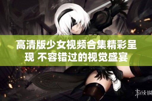 高清版少女视频合集精彩呈现 不容错过的视觉盛宴
