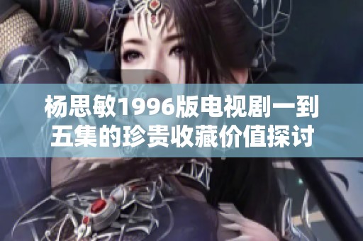 杨思敏1996版电视剧一到五集的珍贵收藏价值探讨