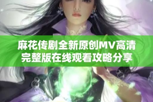 麻花传剧全新原创MV高清完整版在线观看攻略分享