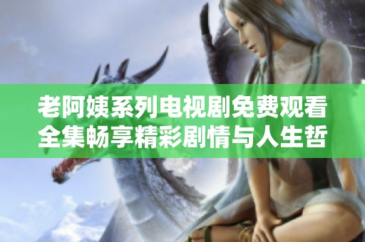 老阿姨系列电视剧免费观看全集畅享精彩剧情与人生哲理