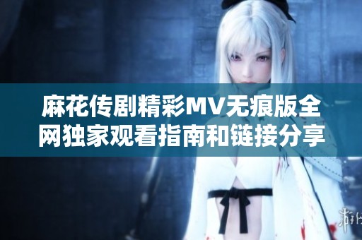 麻花传剧精彩MV无痕版全网独家观看指南和链接分享