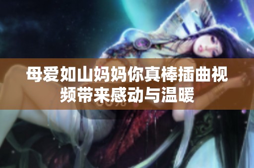 母爱如山妈妈你真棒插曲视频带来感动与温暖