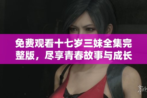 免费观看十七岁三妹全集完整版，尽享青春故事与成长历程