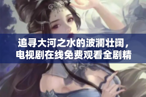 追寻大河之水的波澜壮阔，电视剧在线免费观看全剧精彩回顾