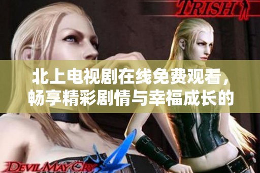 北上电视剧在线免费观看，畅享精彩剧情与幸福成长的故事体验