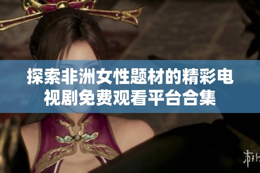 探索非洲女性题材的精彩电视剧免费观看平台合集