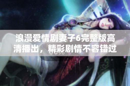浪漫爱情剧妻子6完整版高清播出，精彩剧情不容错过