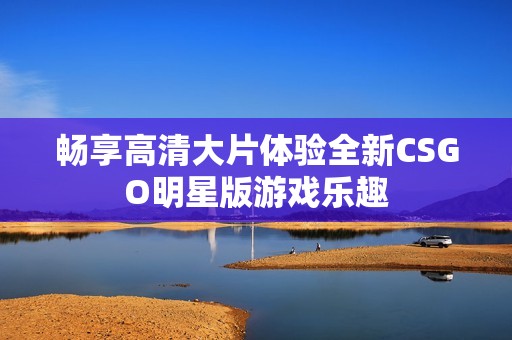 畅享高清大片体验全新CSGO明星版游戏乐趣