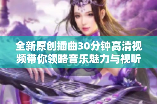 全新原创插曲30分钟高清视频带你领略音乐魅力与视听盛宴