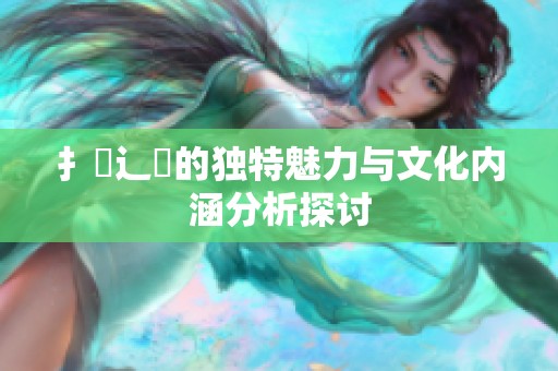 扌喿辶畐的独特魅力与文化内涵分析探讨