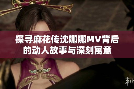 探寻麻花传沈娜娜MV背后的动人故事与深刻寓意
