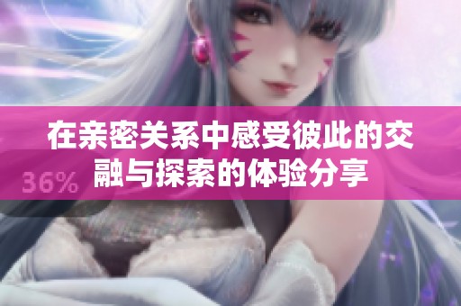 在亲密关系中感受彼此的交融与探索的体验分享