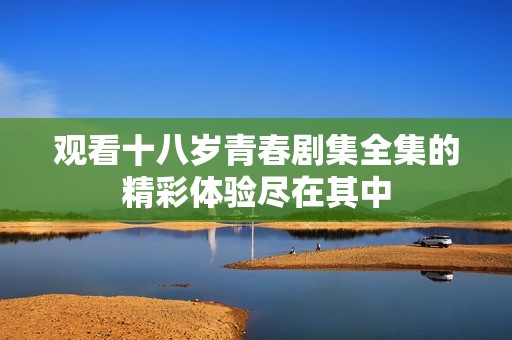观看十八岁青春剧集全集的精彩体验尽在其中