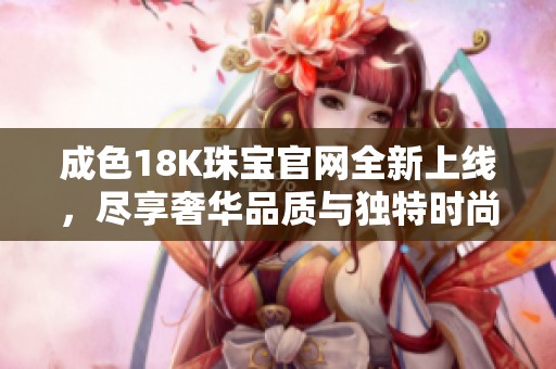 成色18K珠宝官网全新上线，尽享奢华品质与独特时尚魅力