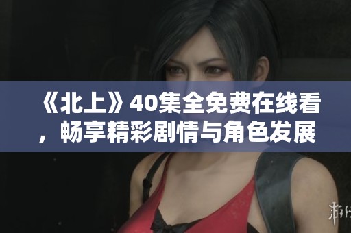 《北上》40集全免费在线看，畅享精彩剧情与角色发展体验 