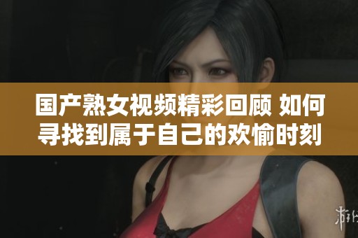 国产熟女视频精彩回顾 如何寻找到属于自己的欢愉时刻