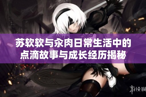 苏软软与汆肉日常生活中的点滴故事与成长经历揭秘