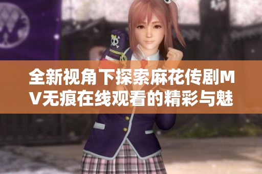 全新视角下探索麻花传剧MV无痕在线观看的精彩与魅力