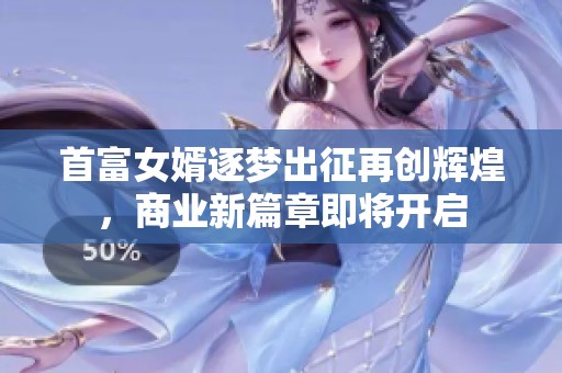 首富女婿逐梦出征再创辉煌，商业新篇章即将开启