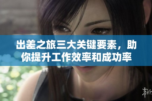 出差之旅三大关键要素，助你提升工作效率和成功率