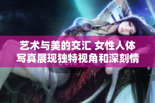 艺术与美的交汇 女性人体写真展现独特视角和深刻情感