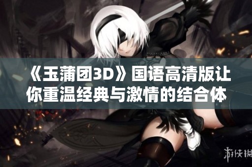 《玉蒲团3D》国语高清版让你重温经典与激情的结合体验