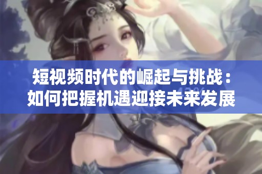 短视频时代的崛起与挑战：如何把握机遇迎接未来发展