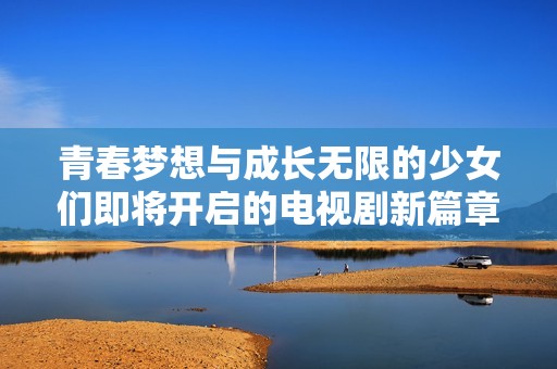 青春梦想与成长无限的少女们即将开启的电视剧新篇章