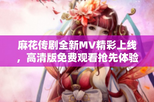 麻花传剧全新MV精彩上线，高清版免费观看抢先体验不容错过