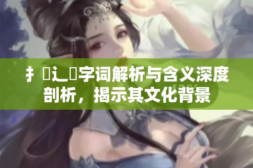 扌喿辶畐字词解析与含义深度剖析，揭示其文化背景