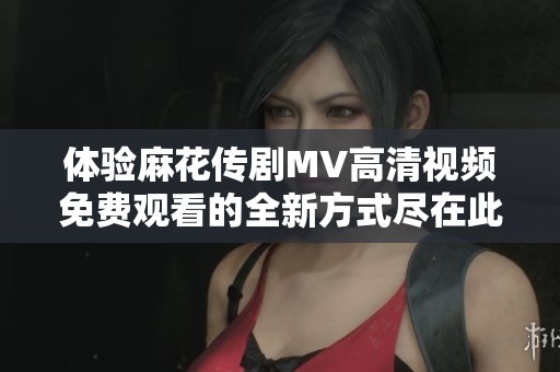 体验麻花传剧MV高清视频免费观看的全新方式尽在此处！