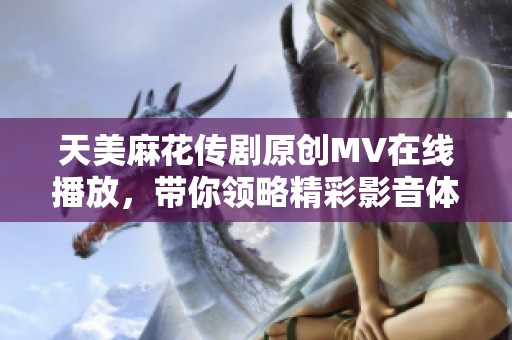 天美麻花传剧原创MV在线播放，带你领略精彩影音体验