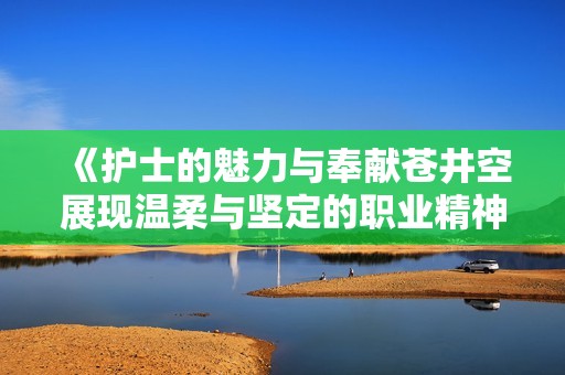 《护士的魅力与奉献苍井空展现温柔与坚定的职业精神》