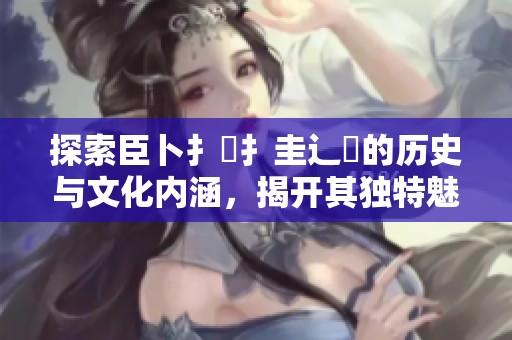 探索臣卜扌喿扌圭辶畐的历史与文化内涵，揭开其独特魅力的面纱