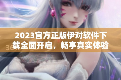 2023官方正版伊对软件下载全面开启，畅享真实体验