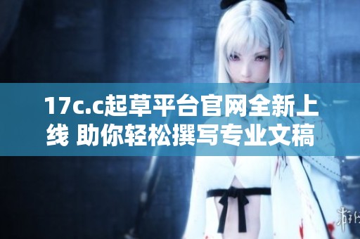 17c.c起草平台官网全新上线 助你轻松撰写专业文稿