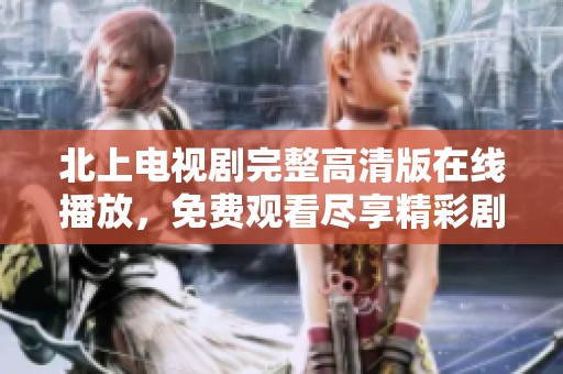 北上电视剧完整高清版在线播放，免费观看尽享精彩剧情
