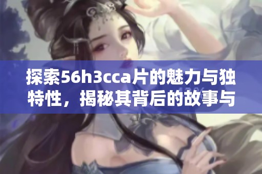 探索56h3cca片的魅力与独特性，揭秘其背后的故事与影响