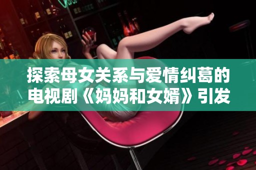 探索母女关系与爱情纠葛的电视剧《妈妈和女婿》引发热议与关注