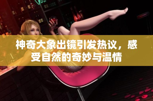 神奇大象出镜引发热议，感受自然的奇妙与温情